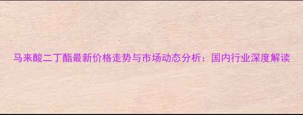 图片 马来酸二丁酯最新价格走势与市场动态分析：国内行业深度解读