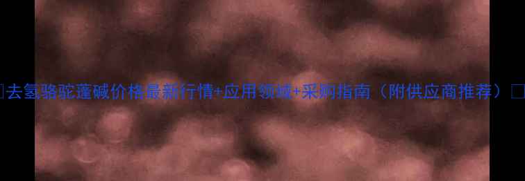 图片 🌟去氢骆驼蓬碱价格最新行情+应用领域+采购指南（附供应商推荐）🌟2