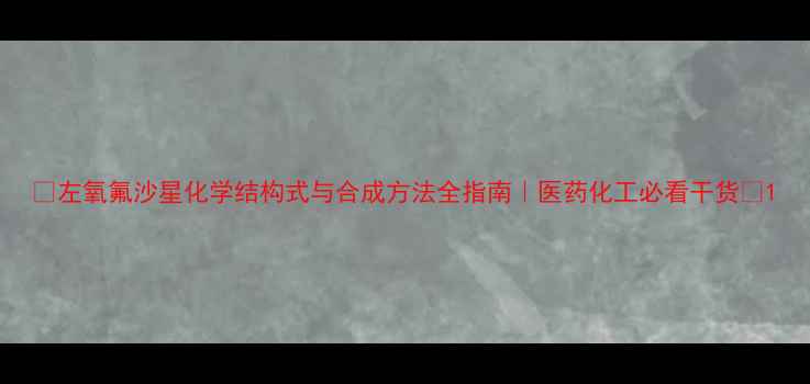 图片 🌟左氧氟沙星化学结构式与合成方法全指南｜医药化工必看干货🔬1