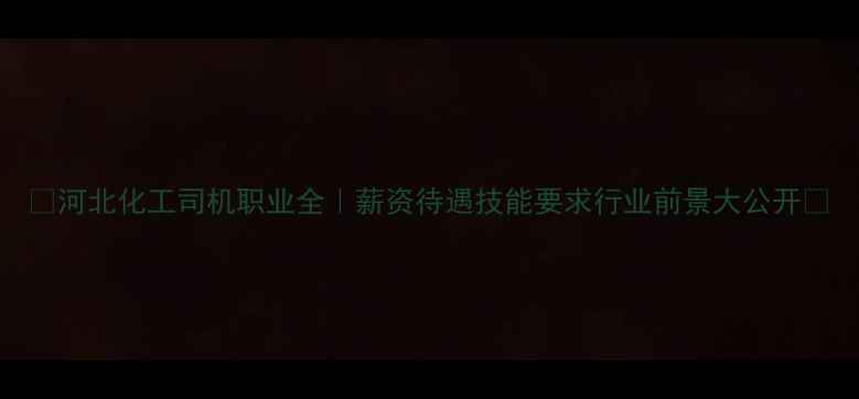 图片 🌟河北化工司机职业全｜薪资待遇技能要求行业前景大公开🌟
