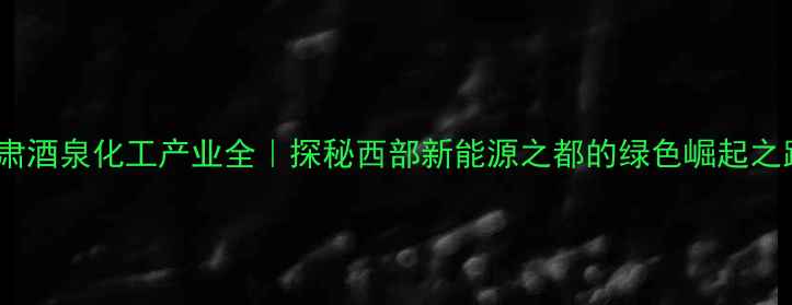 图片 🌟甘肃酒泉化工产业全｜探秘西部新能源之都的绿色崛起之路🌟2
