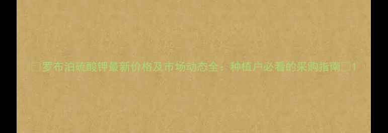 图片 🌟罗布泊硫酸钾最新价格及市场动态全：种植户必看的采购指南🌟1