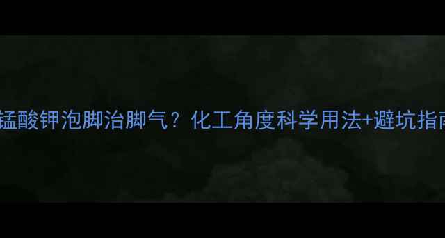 图片 🌟高锰酸钾泡脚治脚气？化工角度科学用法+避坑指南💡1