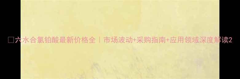 图片 💡六水合氯铂酸最新价格全｜市场波动+采购指南+应用领域深度解读2