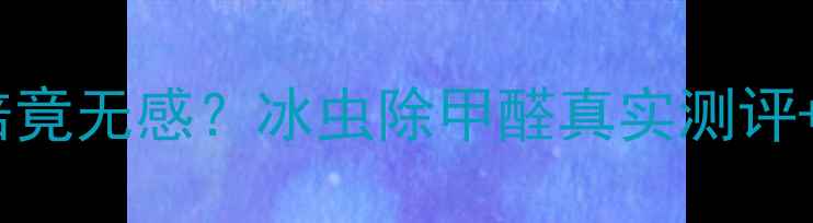 图片 💡甲醛超标3倍竟无感？冰虫除甲醛真实测评+价格全公开！