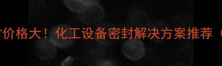 图片 💡耐压磁力密封价格大！化工设备密封解决方案推荐（附选购指南）1