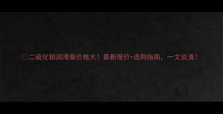 图片 💥二硫化钼润滑脂价格大！最新报价+选购指南，一文说清！