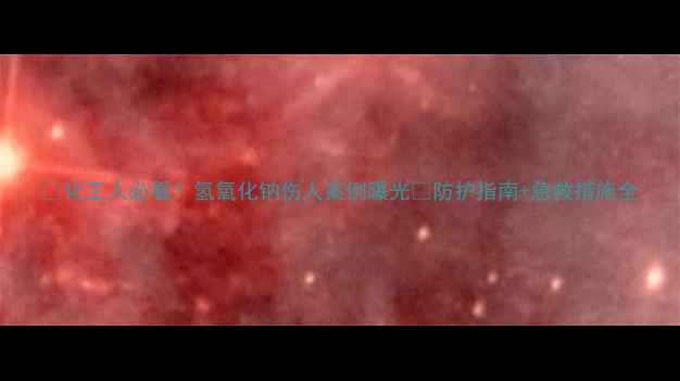 图片 💥化工人必看！氢氧化钠伤人案例曝光💥防护指南+急救措施全