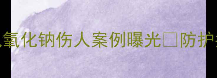 图片 💥化工人必看！氢氧化钠伤人案例曝光💥防护指南+急救措施全2
