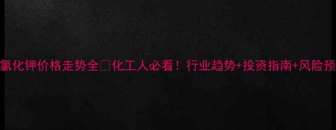 图片 💰氯化钾价格走势全📈化工人必看！行业趋势+投资指南+风险预警