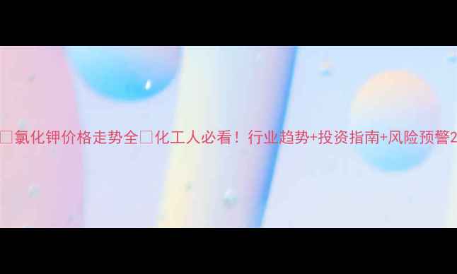 图片 💰氯化钾价格走势全📈化工人必看！行业趋势+投资指南+风险预警2