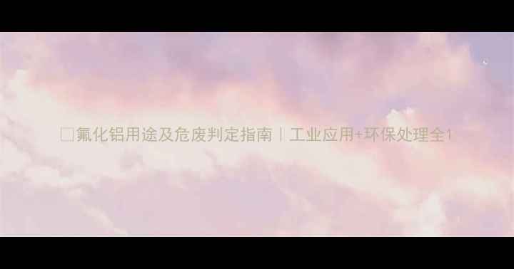 图片 📌氟化铝用途及危废判定指南｜工业应用+环保处理全1