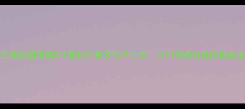 图片 📌聚乙烯吹塑薄膜CAS最新价格及生产工艺｜应用领域与选购指南全攻略