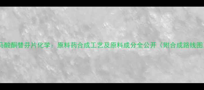 图片 📚富马酸酮替芬片化学：原料药合成工艺及原料成分全公开（附合成路线图）📚2