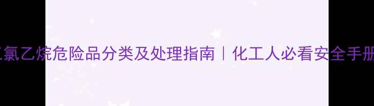 图片 🔥三氯乙烷危险品分类及处理指南｜化工人必看安全手册🔥1