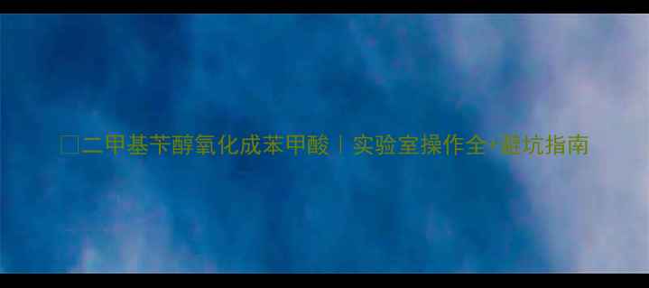 图片 🔥二甲基苄醇氧化成苯甲酸｜实验室操作全+避坑指南