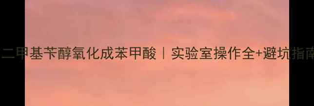 图片 🔥二甲基苄醇氧化成苯甲酸｜实验室操作全+避坑指南2