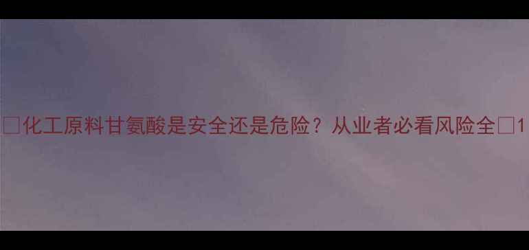 图片 🔥化工原料甘氨酸是安全还是危险？从业者必看风险全🔥1