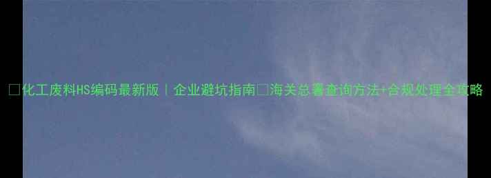 图片 🔥化工废料HS编码最新版｜企业避坑指南💡海关总署查询方法+合规处理全攻略