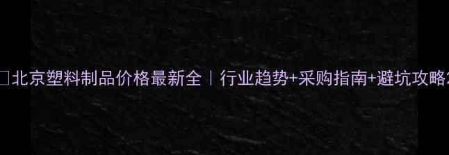 图片 🔥北京塑料制品价格最新全｜行业趋势+采购指南+避坑攻略2