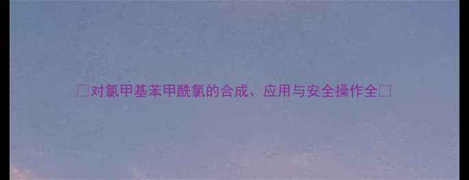 图片 🔥对氯甲基苯甲酰氯的合成、应用与安全操作全🔥