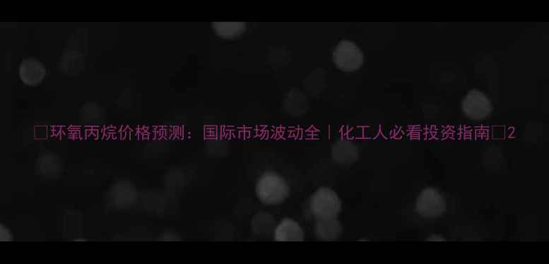 图片 🔥环氧丙烷价格预测：国际市场波动全｜化工人必看投资指南💡2