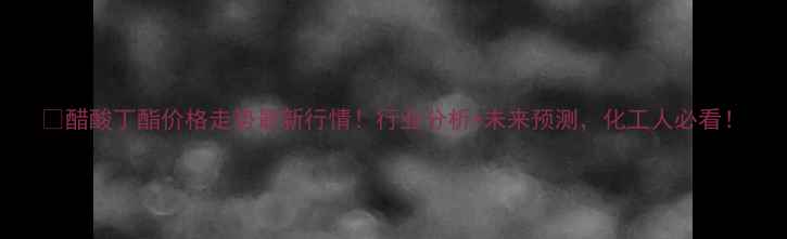 图片 🔥醋酸丁酯价格走势最新行情！行业分析+未来预测，化工人必看！