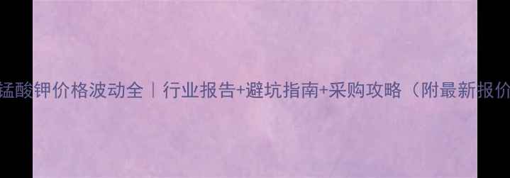 图片 🔥高锰酸钾价格波动全｜行业报告+避坑指南+采购攻略（附最新报价单）