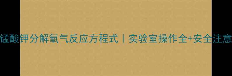 图片 🔥高锰酸钾分解氧气反应方程式｜实验室操作全+安全注意事项